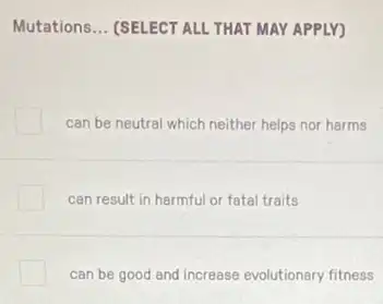 Mutations __ (SELECT ALL THAT MAY APPLY)
can be neutral which neither helps nor harms
can result in harmful or fatal traits
can be good and increase evolutionary fitness