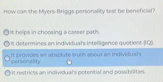 How can the Myers Briggs personality test be beneficial?
It helps in choosing a career path
It determines an individual's intelligence quotient (IQ)
It provides an absolute truth about an individual's
personality.
It restricts an individual's potential and possibilities.