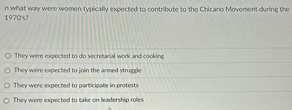 n what way were women typically expected to contribute to the Chicano Movement during the
1970's?
They were expected to do secretarial work and cooking
They were expected to join the armed struggle
They were expected to participate in protests
They were expected to take on leadership roles