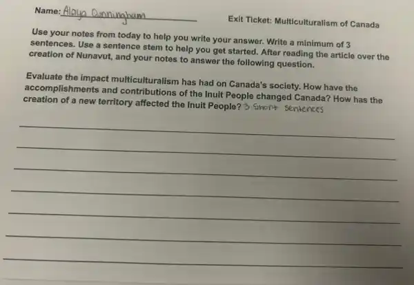 Name: Alauo
Exit Ticket:Multiculturalism of Canada
Use your notes from today to help you write your answer Write a minimum of 3
sentences. Use a sentence stem to help you get started. After reading the article over the
creation of Nunavut,and your notes to answer the following question.
Evaluate the impact mediculturalism has had on Canada's society. How have the
accomplishments and contributions of the Inuit People changed Canada?How has the
creation of a new territory affected the Inuit People? 3 Short sentences
__