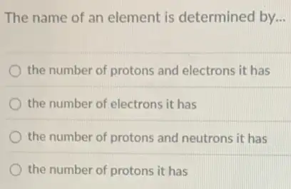 The name of an element is determined by. __
the number of protons and electrons it has
the number of electrons it has
the number of protons and neutrons it has
the number of protons it has