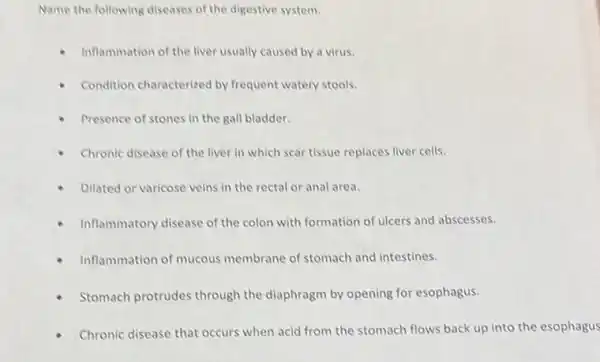 Name the following diseases of the digestive system.
Inflammation of the liver usually caused by a virus.
Condition characterized by frequent watery stools.
Presence of stones in the gall bladder.
Chronic disease of the liver in which scar tissue replaces liver cells.
Dilated or varicose veins in the rectal or anal area.
Inflammatory disease of the colon with formation of ulcers and abscesses.
Inflammation of mucous membrane of stomach and intestines.
Stomach protrudes through the diaphragm by opening for esophagus.
Chronic disease that occurs when acid from the stomach flows back up into the esophagus