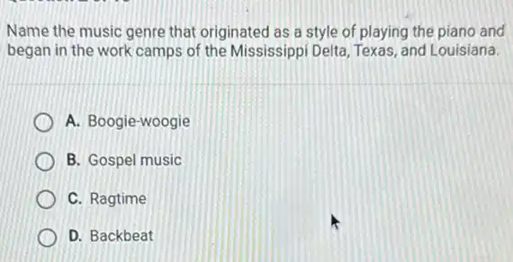 Name the music genre that originated as a style of playing the piano and
began in the work camps of the Mississippi Delta, Texas, and Louisiana.
A. Boogie-woogie
B. Gospel music
C. Ragtime
D. Backbeat