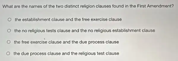 What are the names of the two distinct religion clauses found in the First Amendment?
the establishment clause and the free exercise clause
the no religious tests clause and the no religious establishment clause
the free exercise clause and the due process clause
the due process clause and the religious test clause