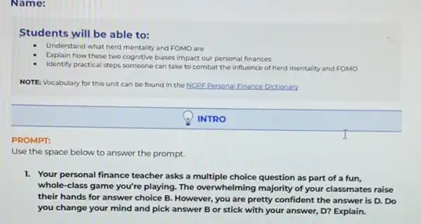 Name:
Students will be able to:
Understand what herd mentality and FOMO are
Explain how these two cognitive biases impact our personal finances
Identify practical steps someone can take to combat the influence of herd mentality and FOMO
NOTE: Vocabulary for this unit can be found in the NGPF Personal Finance Dictionary
INTRO
PROMPT:
Use the space below to answer the prompt.
1. Your personal finance teacher asks a multiple choice question as part of a fun,
whole-class game you're playing. The overwhelming majority of your classmates raise
their hands for answer choice B. However, you are pretty confident the answer is D. Do
you change your mind and pick answer B or stick with your answer, D? Explain.