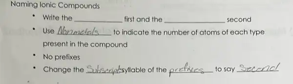 Naming Ionic Compounds
write the __ first and the __ second
Use __ to indicate the number of atoms of each type
present in the compound
No prefixes
Change the __	__ to say __ Subscriptsyllable of the or