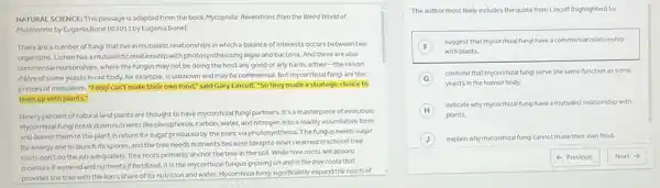 NATURAL SCIENCE: This passage is adapted from the book Mycophilla: Revelations from the Weird World of
Mushrooms by Eugenia Bone (62011 by Eugenia Bone).
There are a number of fungi that live in mutualist relationships in which a balance of interests occurs between two
organisms.Lichen has a mutualistic relationship with photosynthesizing algae and bacteria. And there are also
commensal relationships, where the fungus may not be doing the host any good or any harm.either-the raison
d'étre of some yeasts in our body, for example, is unknown and may be commensal. But mycorrhizal fungi are the
princes of mutualism. "Fung!can't make their own food," said Gary Lincoff "So they made a strategic choice to
team up with plants."
Ninety percent of natural land plants are thought to have mycorrhizal fungi partners. It's a masterpiece of evolution:
Mycorrhizal fungi break down nutrients like phosphorus, carbon water, and nitrogen into a readily assimilative form
and deliver them to the plant in return for sugar produced by the plant via photosynthesis. The fungus needs sugar
for energy and to launch its spores, and the tree needs nutrients because (despite what Ilearned in school) tree
roots don't do the job adequately. Tree roots primarily anchor the tree in the soil. While tree roots will absorb
moisture if watered and nutrients if fertilized, it is the mycorrhizal fungus growing on and in the tree roots that
provides the tree with the lion's share of it:nutrition and water. Mycorrhiza fungisignificantly expand the reach of
The author most likely includes the quote from Lincoff (highlighted) to:
F
suggest that mycorrhizal fung have a commensal relationship
F
with plants.
G
contend that mycorrhizal fung serve the same function as some
yeasts in the human body.
H
indicate why mycorrhizal fung have a mutualist relationship with
plants.
J explain why mycorrhizal fung cannot make their own food.