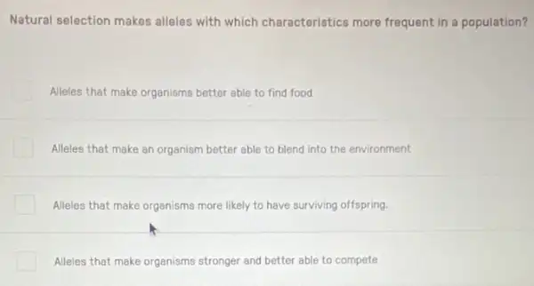 Natural selection makes alleles with which characteristics more frequent in a population?
Alleles that make organisms better able to find food
Alleles that make an organism better able to blend into the environment
Alleles that make organisms more likely to have surviving offspring.
Alleles that make organisms stronger and better able to compete