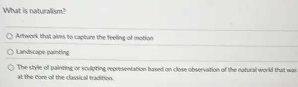 What is naturalism?
Artwork that aims to capture the feeling of motion
Landscape painting
The style of painting or sculpting representation based on close observation of the natural world that wa at the core of the classical tradition.
