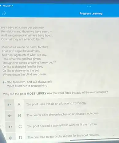 we a nave no kinaly ver petween
Her visions and those we have seen, "
As if we guessed what hers have been.
Or what they are or would be. 40
Meanwhile we do no harm; for they
That with a god have striven,
Not hearing much of what we say.
Take what the god has given;
Though like waves breaking it may be, 45
Or like a changed familiar treo.
Or like a stairway to the sea
Where down the blind are driven.
4x She fears him and will always ask
What fated her to choose him;
Why did the poet MOST LIKELY use the word fated instead of the word caused?
A
The poet uses this as an allusion to mythology.
B
The poet's word choice Implies an unpleasant outcome.
C The poet needed a two-syllable word to fit the rhythm.
D
The poet had no particular reason for his word choices.