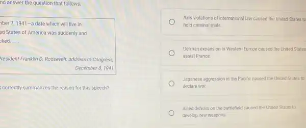 nd answer the question that follows.
ber 7,1941-a date which will live in
ed States of America was suddenly and
ked. __
resident Franklin D. Roosevelt address to Congress,
December 8, 1941
correctly summarizes the reason for this speech?
Axis violations of international law caused the United States to
hold criminal trials.
German expansion in Western Europe caused the United States
assist France
Japanese aggression in the Pacific caused the United States to
declare war.
Allied defeats on the battlefield caused the United States to
develop new weapons.