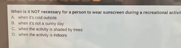 When is it NOT necessary for a person to wear sunscreen during a recreational activi
A. when it's cold outside
B. when it's not a sunny day
C. when the activity is shaded by trees
D. when the activity is indoors