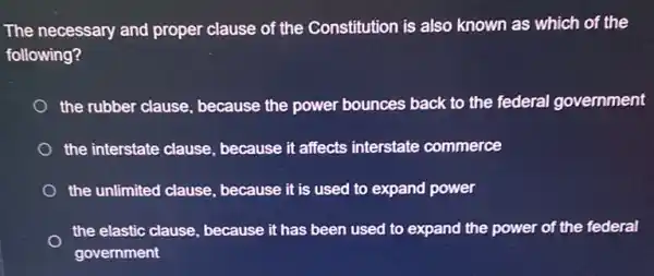 The necessary and proper clause of the Constitution is also known as which of the
following?
the rubber clause , because the power bounces back to the federal government
the interstate clause , because it affects interstate commerce
the unlimited clause because it is used to expand power
the elastic clause, because it has been used to expand the power of the federal
government