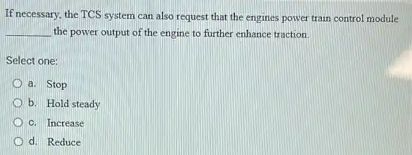 If necessary, the TCS system can also request that the engines power train control module
__ the power output of the engine to further enhance traction.
Select one:
a. Stop
b. Hold steady
C. Increase
D d. Reduce