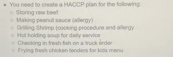 You need to create a HACCP plan for the following:
Storing raw beef
Making peanut sauce (allergy)
Grilling Shrimp (cooking procedure and allergy
Hot holding soup for daily service
Checking in fresh fish on a truck order
Frying fresh chicken tenders for kids menu