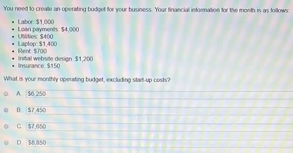 You need to create an operating budget for your business. Your financial information for the month is as follows:
Labor: 1,000
- Loan payments: 4,000
- Utilities: 400
- Laptop: 1,400
Rent: 700
- Initial website design: 1,200
- Insurance: 150
What is your monthly operating budget, excluding start-up costs?
A. 6,250
B. 7,450
C. 7,650
D. 8,850