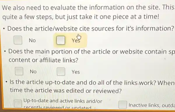 We also need to evaluate the information on the site. This
quite a few steps but just take it one piece at a time!
- Does the article/website cite sources for it's information?
square  No
square  Yes
- Does the main portion of the article or website contain sp
content or affiliate links?
square  No
square  Yes
- Is the article up-to -date and do all of the links work?When
time the article was edited or reviewed?
square 
Up-to-date and active links and/or
recentlv reviewed nr llndated
square  Inactive links, outde