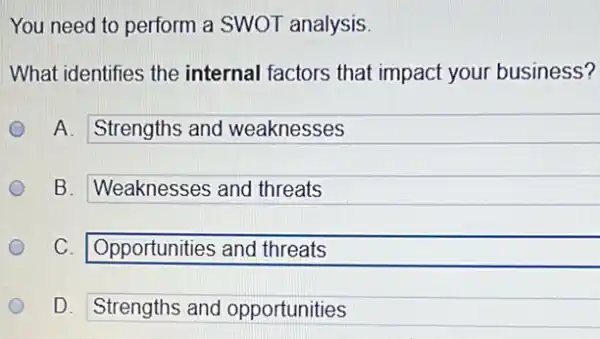 You need to perform a SWOT analysis.
What identifies the internal factors that impact your business?
A. Strengths and weaknesses
B. Weaknesses and threats
C. Opportunities and threats
D. Strengths and opportunities