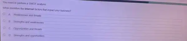 You need to perlorm a SWOT analysis
What identifies the internal factors that impact your business?
A Weaknesses and threats
B. Strengths and weaknesses
c
Oppontunties and threats
D. Strengths and opportunitues
