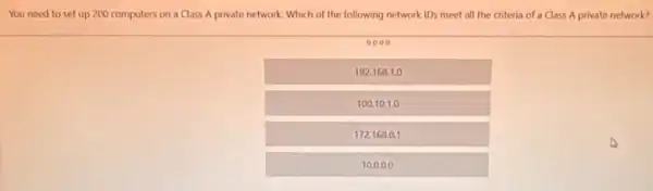 You need to set up 200 computers on a Class A private network. Which of the following network IDs meet all the criteria of a Class A private network?
0000
192.168.1.0
100.10.1.0
172168.0.1
10.0.00