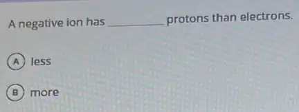 A negative ion has __ protons than electrons.
A less
B more