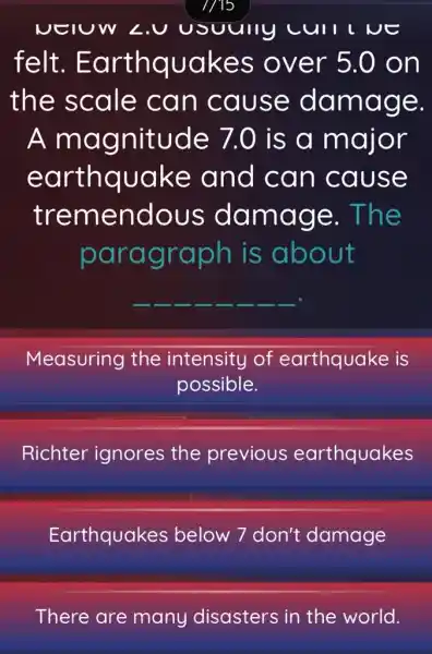 NEIUW LU usuully cull ve
felt . Earthquakes over 5.0 on
the scale can cause damage.
A magnitude 7.0 is a major
earthquake and can cause
tremendous damage . The
paragraph is about
__ __	__ __ __
Measuring the intensity of earthquake is
possible.
Richter ignores the previous earthquakes
Earthquakes below 7 don't damage
There are many disasters in the world.