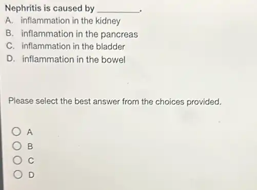 Nephritis is caused by __
A. inflammation in the kidney
B. inflammation in the pancreas
C. inflammation in the bladder
D. inflammation in the bowel
Please select the best answer from the choices provided.
A
B
C
D