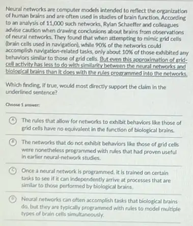 Neural networks are computer models intended to reflect the organization
of human brains and are often used in studies of brain function According
to an analysis of 11,000 such networks, Rylan Schaeffer and colleagues
advise caution when drawing conclusions about brains from observations
of neural networks. They found that when attempting to mimic grid cells
(brain cells used in navigation), while 90%  of the networks could
accomplish navigation-related tasks only about 10%  of those exhibited any
behaviors similar to those of grid cells. But even this approximation of grid-
cell activity has less to do with similarity between the neural networks and
biological brains than it does with the rules programmed into the networks
Which finding, if true would most directly support the claim in the
underlined sentence?
Choose 1 answer:
__
A The rules that allow for networks to exhibit behaviors like those of
grid cells have no equivalent in the function of biological brains.
B The networks that do not exhibit behaviors like those of grid cells
were nonetheless programmed with rules that had proven useful
in earlier neural-network studies.
C Once a neural network is programmed, it is trained on certain
tasks to see if it can independently arrive at processes that are
similar to those performed by biological brains.
D Neural networks can often accomplish tasks that biological brains