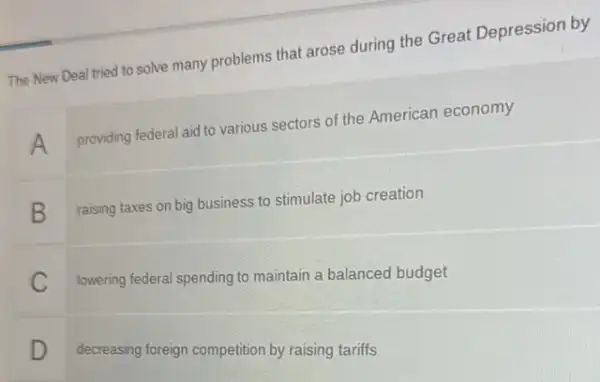 The New Deal tried to solve many problems that arose during the Great Depression by
A
providing federal aid to various sectors of the American economy
B
raising taxes on big business to stimulate job creation
C
lowering federal spending to maintain a balanced budget
D
decreasing foreign competition by raising tariffs