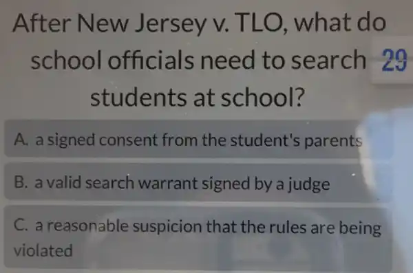 After New Jersey v . TLO , what do
school officials need to search 29
students at school?
A. a signed consent from the student's parents
B. a valid search warrant signed by a judge
C. a reasonable suspicion that the rules are being
violated