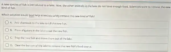 A new species of fish is introduced to a lake. Now, the other animalsin the lake do not have enough food Scientists want to remove the new
kind of fish.
Which solution would best help scientists safely remove the new kind of fish?
A. Add chemicals to the like to kill the new fish.
B. Place alligators in the lake to eat the new fish.
C. Trap thenew fish and move them out of the lake.
D. Clear the bottom o'the lake to remove the new fish's food source.