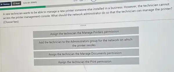 A new technician wants to be able to manage a new printer someone else installed in a business. However, the technician cannot
access the printer management console. What should the network administrator do so that the technician can manage the printer?
(Choose two)
0000
Assign the technician the Manage Printers permission
Add the technician to the Administrators group for the network on which
the printer resides
Assign the technician the Manage Documents permission
Assign the technician the Print permission