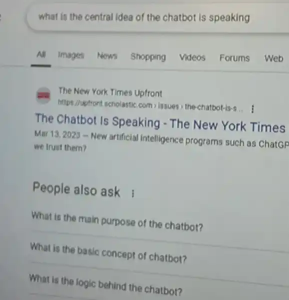 The New York Times Upfront
https://upfront scholastic com,issues the-chatbot-is-s...
The Chatbot Is Speaking - The New York Times
Mar 13,2023 -New artificial intelligence programs such as ChatGP
we trust them?
People also ask
What is the main purpose of the chatbot?
What is the basic concept of chatbot?
What is the logic
chatbot? __