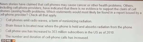 News stories have claimed that cell phones may cause cancer or other health problems. Others,
including cell-phone providers , have indicated that there is no evidence to support the claim of cell
phones causing health problems . Which statements would most likely be found in a report issued by a
cell-phone provider? Check all that apply.
Cell phones emit radio waves, a form of nonionizing radiation
Brain tissue is located near where the phone is held and absorbs radiation from the phone.
Cell phone use has increased to 303 million subscribers in the US as of 2010
The number and duration of cell-phone calls has increased
DONE V