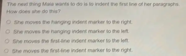 The next thing Maia wants to do is to indent the first line of her paragraphs.
How does she do this?
She moves the hanging indent marker to the right.
She moves the hanging indent marker to the left.
She moves the first-line indent marker to the left.
She moves the first-line indent marker to the right.