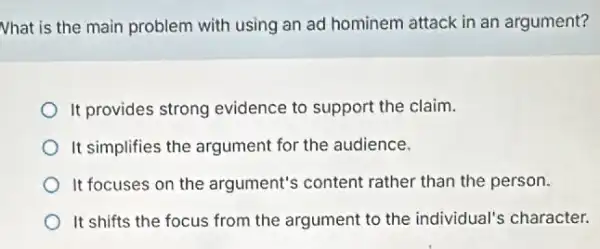 Nhat is the main problem with using an ad hominem attack in an argument?
It provides strong evidence to support the claim.
It simplifies the argument for the audience.
It focuses on the argument's content rather than the person.
It shifts the focus from the argument to the individual's character.