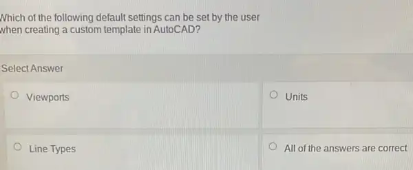 Nhich of the following default settings can be set by the user
when creating a custom template in AutoCAD?
Select Answer
Viewports
Units
Line Types
All of the answers are correct