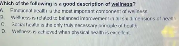 Nhich of the following is a good description of wellness?
A. Emotional health is the most important component of wellness.
B. Wellness is related to balanced improvement in all six dimensions of health.
C. Social health is the only truly necessary principle of health.
D. Wellness is achieved when physical health is excellent.