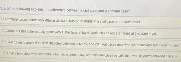 nich of the following explains the difference between a civil case and a criminal case?
Criminal cases come only after a decision has been made in a civil case at the state level.
Criminal cases are usually dealt with at the federal level, while civil cases are heard at the state level.
Civil cases usually deal with disputes between citizens, and criminal cases deal with someone who has broken a law.
Civil cases deal with someone who has broken a law, and criminal cases usually deal with disputes between citizens.