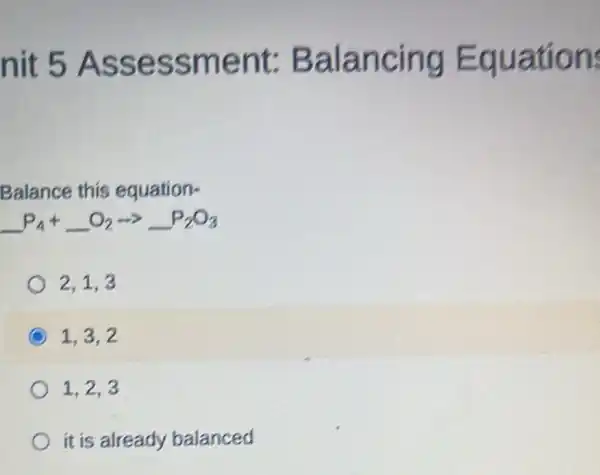 nit 5 Assessment:Balancing Equation:
Balance this equation-
underline ( )P_(4)+underline ( )O_(2)arrow underline ( )P_(2)O_(3)
2.1.3
1. 3. 2
1. 2. 3
it is already balanced