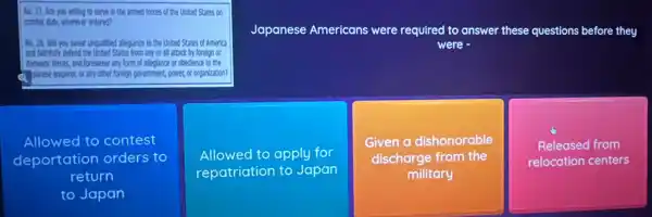 No. 27. Are you willing to serve in the armed forces of the United States on
combat duty, where er ordered?
Japanese Americans were required to answer these questions before they
were
No. 28. Whyou swear unqualified allegiance to the United States of America
and faithfully defend the United States from any or all attack by foreign or
I domestic forces, and foreswear any form of alleglance or obedience to the
(1) Dinese emperor, orany other foreign government, power,or organization?
Allowed to contest
deportation orders to
return
to Japan
Allowed to apply for
repatriation to Japan
Given a dishonorable
discharge from the
military
Released from
relocation centers