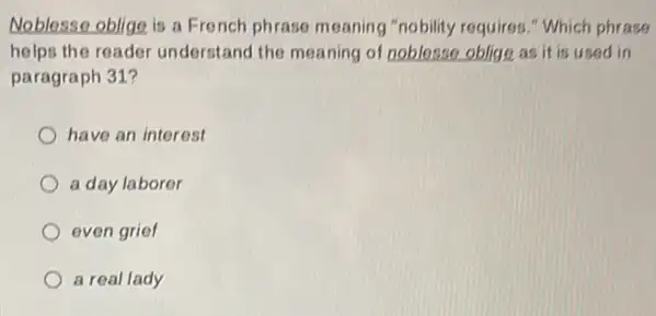 Noblesse oblige is a French phrase meaning "nobility requires." Which phrase
helps the reader understand the meaning of noblesso oblige as it is used in
paragraph 31?
have an interest
a day laborer
even grief
a real lady