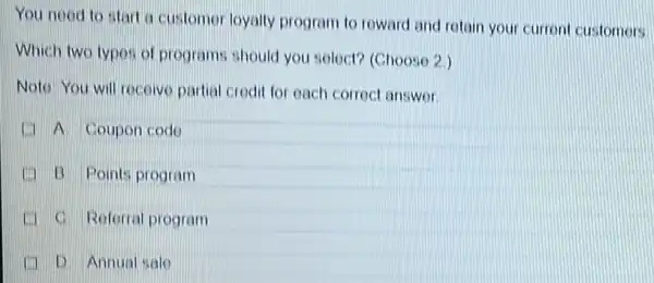 You nood to start a customer loyalty program to roward and retain your curren customers
Which two typos of programs should you solect? (Choose 2)
Noto You will rocoive partial crodit for each corroct answer
(1) A Coupon codo
(1) B Points program
C. Reforral program
D Annual sale