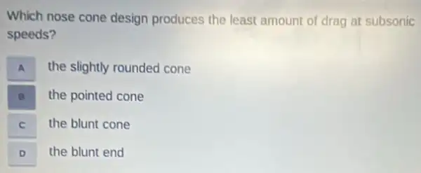 Which nose cone design produces the least amount of drag at subsonic
speeds?
A A
the slightly rounded cone
the pointed cone
C C
the blunt cone
D D
the blunt end