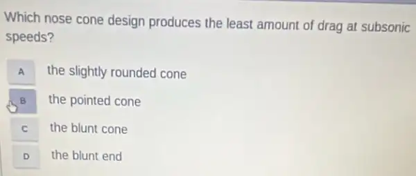 Which nose cone design produces the least amount of drag at subsonic
speeds?
A A
the slightly rounded cone
B B
the pointed cone
C C
the blunt cone
D D
the blunt end