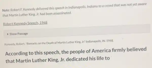 Note: Robert F. Kennedy delivered this speech in Indianapolis, Indiana to a crowd that was not yet aware
that Martin Luther King Jr. had been assassinated.
Robert Kennedy Speech . 1968
Show Passage
Kennedy, Robert. "Remarks on the Death of Martin Luther King, Jr." Indianapolis, IN 1968.
According to this speech, the people of America firmly believed
that Martin Luther King, Jr.dedicated his life to