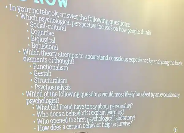 In your notebook answer the following questions
"Which psychological perspective focuSes on how people think?
- Social-cultural
Cognitive
Biological
- Behavioral
elements of thought? elements of attempts to understand conscious experience by analyzing the basic
- Functionalism
- Gestalt
- Structuralism
Which of the following questions would most likely be asked by an evolutionary
psychologist?
Freud have to say about personality?
- Who does a behaviorist exp olain learning?
- Who opened the first psychological laboratory?
- How does a certain behavior help us survive?