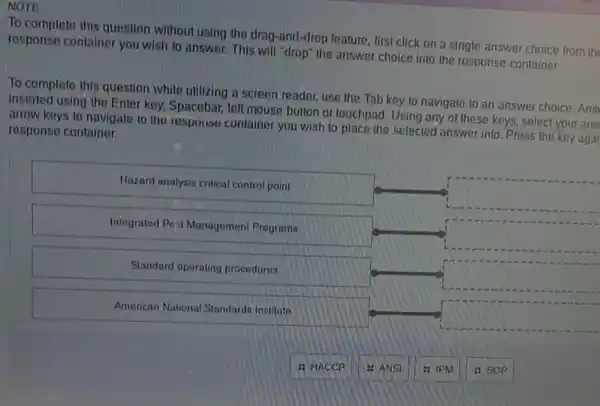 NOTE
To complete this question without using the drag -and-drop leature, first click on a single answer choice from the
response container you wish to answer. This will "drop" the answer choice into the response container.
To complete this question while utilizing a screen reader, use the Tab key to navigate to an answer choice. Ansi
Inserted using the Enter key, Spacebar, left mouse button or touchpad. Using any of these keys,select your ans
arrow keys to navigate to the respouse container you wish to place the selected answer into Press the key agai response container.
Hazard analysin critical contro point
square 
Integrated Post Management Programs
square 
Standard operating procedures
square 
American National Standards instituto
square 
: HACCP
: ANSI
: IPM
: SOP