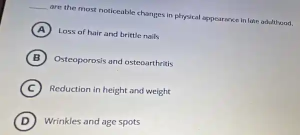 __ are the most noticeable changes in physical appearance in late adulthood.
A ) Loss of hair and brittle nails
B ) Osteoporosis and osteoarthritis
C
Reduction in height and weight
D
Wrinkles and age spots (D)