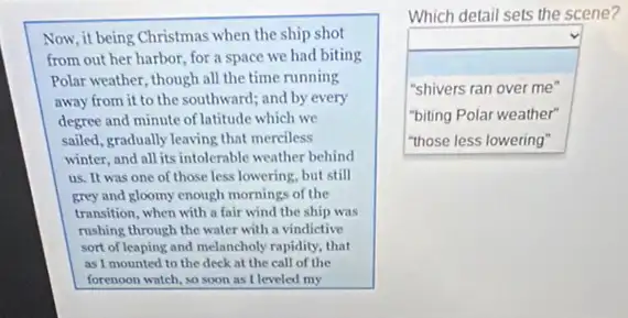 Now, it being Christmas when the ship shot
from out her harbor for a space we had biting
Polar weather, though all the time running
away from it to the southward; and by every
degree and minute of latitude which we
sailed, gradually leaving that merciless
winter, and all its intolerable weather behind
us. It was one of those less lowering.but still
grey and gloomy enough mornings of the
transition, when with a fair wind the ship was
rushing through the water with a vindictive
sort of leaping and melancholy rapidity, that
as I mounted to the deck at the call of the
forenoon watch, so soon as I leveled my
Which detail sets the scene?
square  "shivers ran over me"
"biting Polar weather"